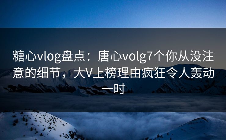 糖心vlog盘点:唐心volg7个你从没注意的细节,大V上榜理由疯狂令人轰动一时