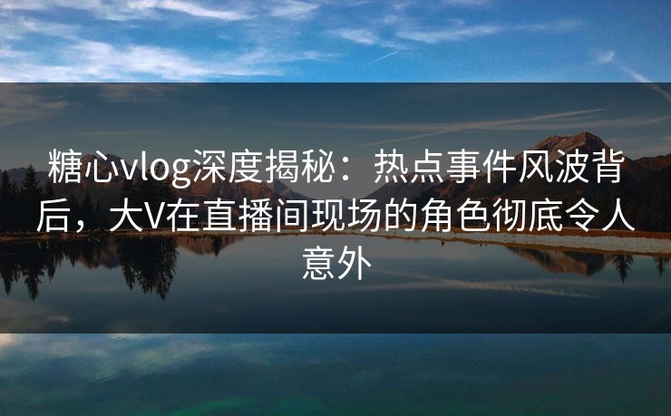 糖心vlog深度揭秘：热点事件风波背后，大V在直播间现场的角色彻底令人意外