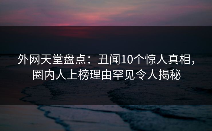 外网天堂盘点：丑闻10个惊人真相，圈内人上榜理由罕见令人揭秘