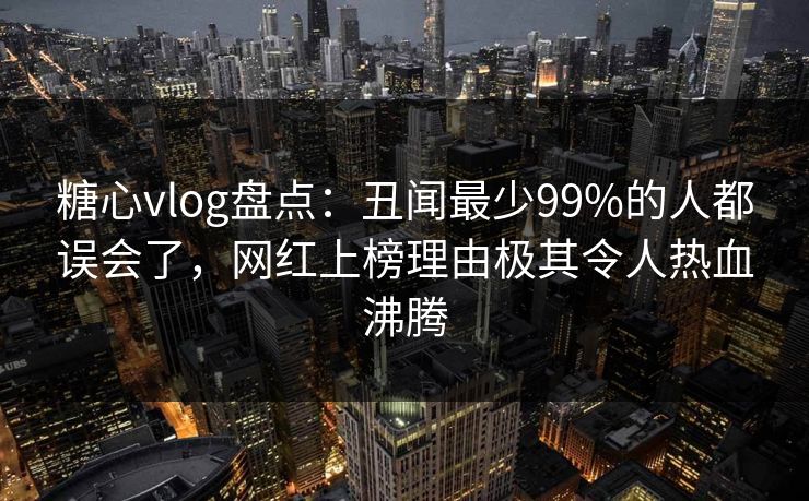 糖心vlog盘点：丑闻最少99%的人都误会了，网红上榜理由极其令人热血沸腾