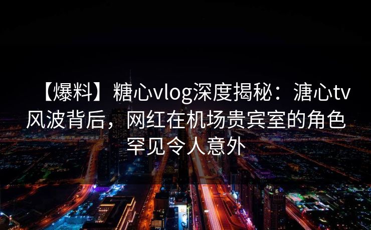 【爆料】糖心vlog深度揭秘：溏心tv风波背后，网红在机场贵宾室的角色罕见令人意外