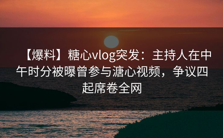 【爆料】糖心vlog突发：主持人在中午时分被曝曾参与溏心视频，争议四起席卷全网
