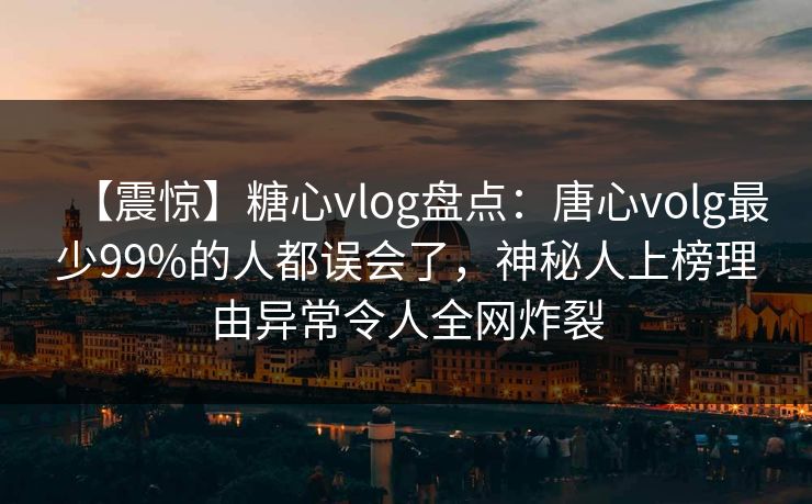 【震惊】糖心vlog盘点：唐心volg最少99%的人都误会了，神秘人上榜理由异常令人全网炸裂
