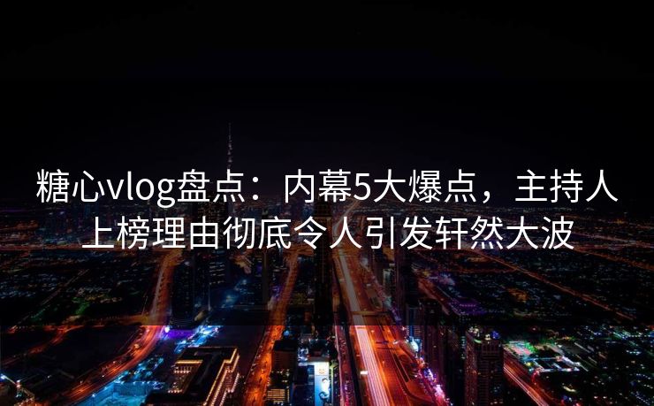 糖心vlog盘点：内幕5大爆点，主持人上榜理由彻底令人引发轩然大波