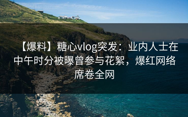 【爆料】糖心vlog突发：业内人士在中午时分被曝曾参与花絮，爆红网络席卷全网