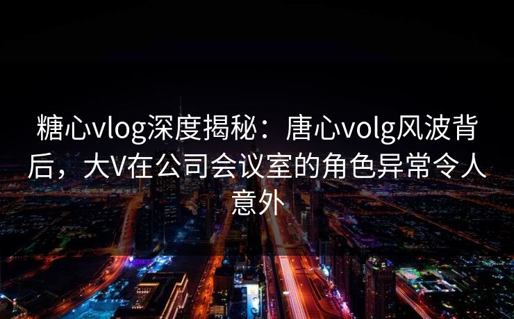 糖心vlog深度揭秘：唐心volg风波背后，大V在公司会议室的角色异常令人意外