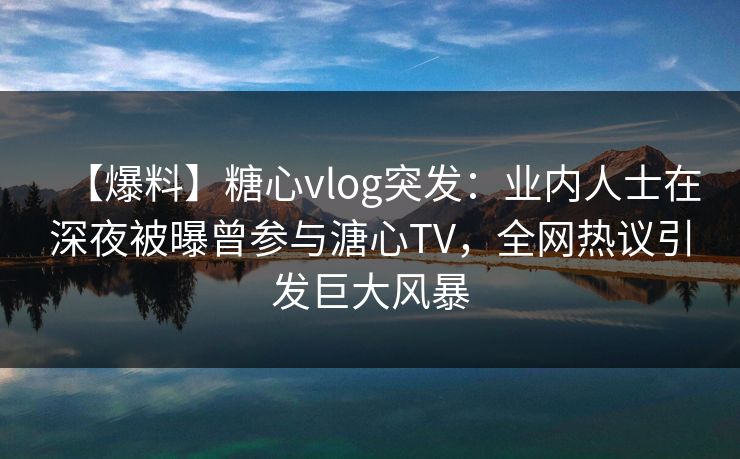 【爆料】糖心vlog突发：业内人士在深夜被曝曾参与溏心TV，全网热议引发巨大风暴