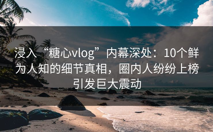 浸入“糖心vlog”内幕深处：10个鲜为人知的细节真相，圈内人纷纷上榜引发巨大震动  第1张