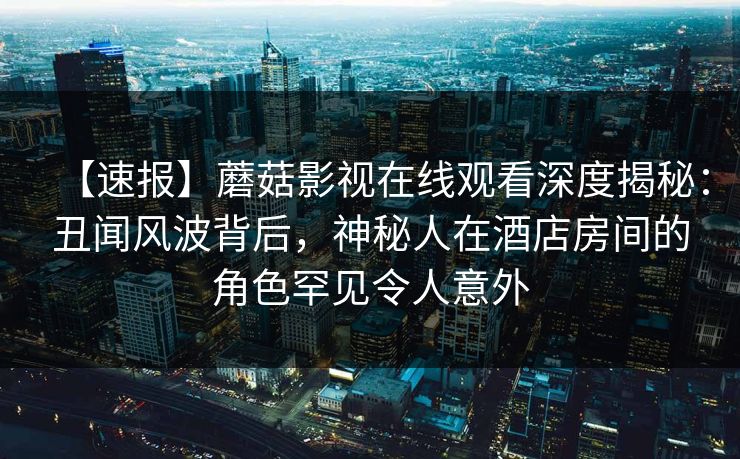 【速报】蘑菇影视在线观看深度揭秘:丑闻风波背后,神秘人在酒店房间的角色罕见令人意外