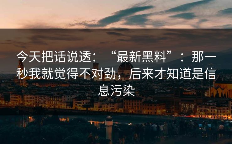 今天把话说透：“最新黑料”：那一秒我就觉得不对劲，后来才知道是信息污染