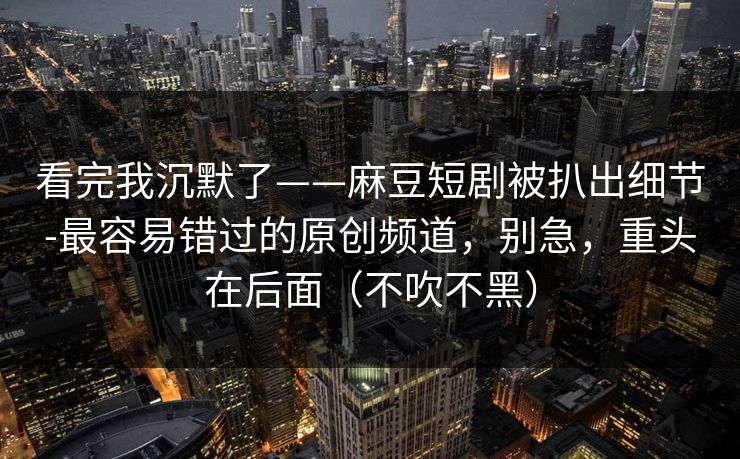 看完我沉默了——麻豆短剧被扒出细节-最容易错过的原创频道，别急，重头在后面（不吹不黑）