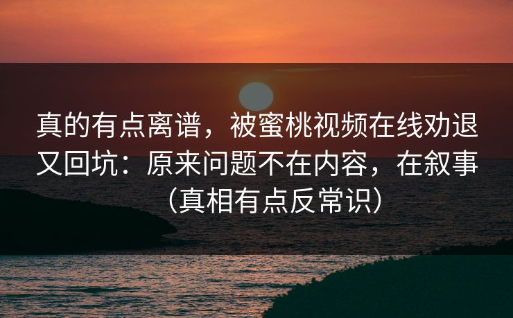 真的有点离谱，被蜜桃视频在线劝退又回坑：原来问题不在内容，在叙事（真相有点反常识）