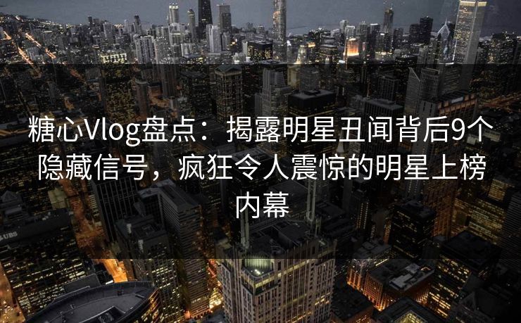 糖心Vlog盘点：揭露明星丑闻背后9个隐藏信号，疯狂令人震惊的明星上榜内幕