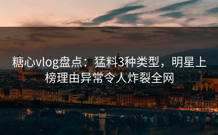 糖心vlog盘点：猛料3种类型，明星上榜理由异常令人炸裂全网