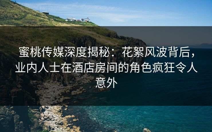 蜜桃传媒深度揭秘：花絮风波背后，业内人士在酒店房间的角色疯狂令人意外