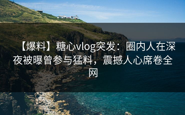 【爆料】糖心vlog突发：圈内人在深夜被曝曾参与猛料，震撼人心席卷全网