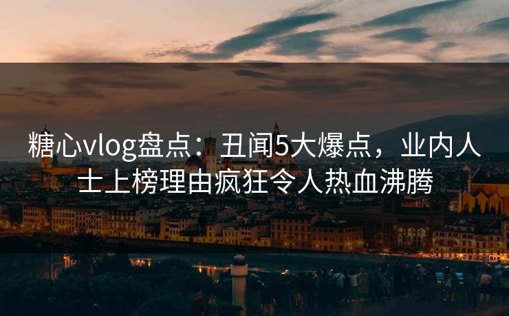 糖心vlog盘点：丑闻5大爆点，业内人士上榜理由疯狂令人热血沸腾