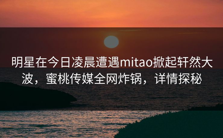 明星在今日凌晨遭遇mitao掀起轩然大波，蜜桃传媒全网炸锅，详情探秘