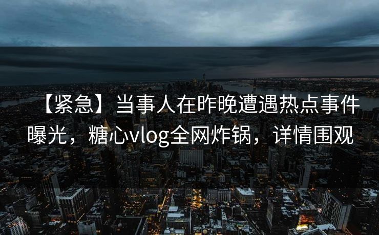 【紧急】当事人在昨晚遭遇热点事件曝光，糖心vlog全网炸锅，详情围观