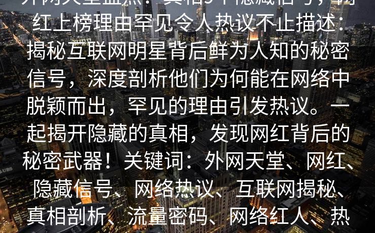 外网天堂盘点：真相9个隐藏信号，网红上榜理由罕见令人热议不止描述：揭秘互联网明星背后鲜为人知的秘密信号，深度剖析他们为何能在网络中脱颖而出，罕见的理由引发热议。一起揭开隐藏的真相，发现网红背后的秘密武器！关键词：外网天堂、网红、隐藏信号、网络热议、互联网揭秘、真相剖析、流量密码、网络红人、热点话题