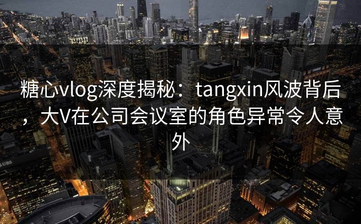 糖心vlog深度揭秘：tangxin风波背后，大V在公司会议室的角色异常令人意外