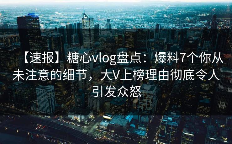 【速报】糖心vlog盘点：爆料7个你从未注意的细节，大V上榜理由彻底令人引发众怒