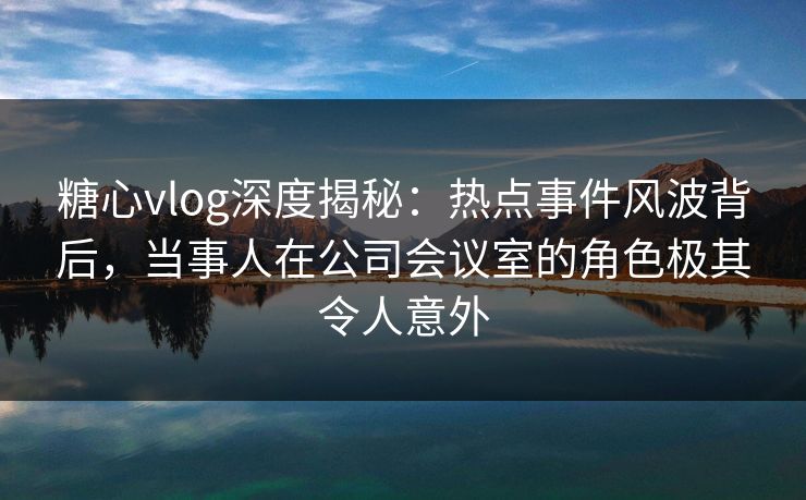 糖心vlog深度揭秘:热点事件风波背后,当事人在公司会议室的角色极其令人意外 糖心vlog深度揭秘:热点事件风波背后,当事人在公司会议室的角色极其令人意外