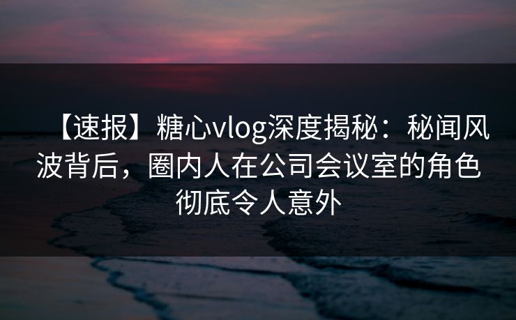 【速报】糖心vlog深度揭秘:秘闻风波背后,圈内人在公司会议室的角色彻底令人意外 【速报】糖心vlog深度揭秘:秘闻风波背后,圈内人在公司会议室的角色彻底令人意外