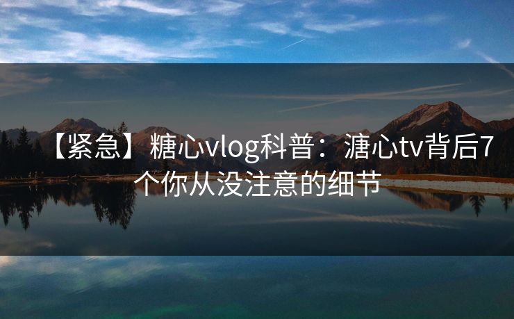 【紧急】糖心vlog科普：溏心tv背后7个你从没注意的细节