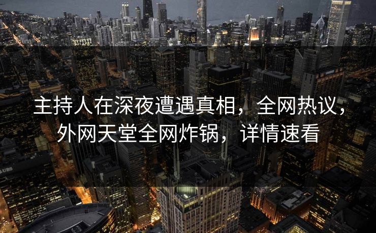 主持人在深夜遭遇真相，全网热议，外网天堂全网炸锅，详情速看