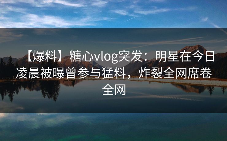 【爆料】糖心vlog突发：明星在今日凌晨被曝曾参与猛料，炸裂全网席卷全网