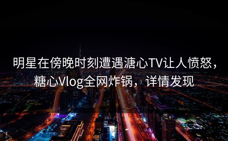 明星在傍晚时刻遭遇溏心TV让人愤怒，糖心Vlog全网炸锅，详情发现