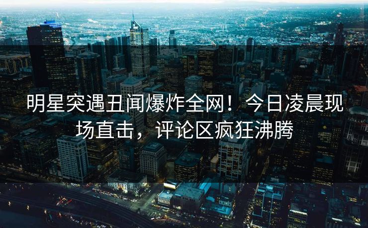 明星突遇丑闻爆炸全网！今日凌晨现场直击，评论区疯狂沸腾