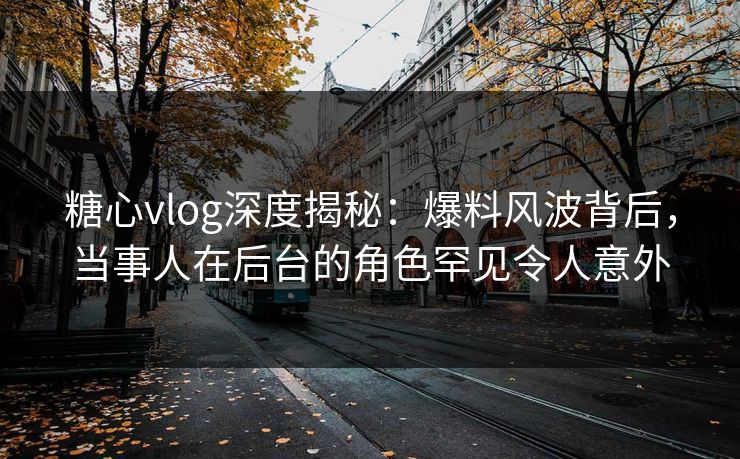 糖心vlog深度揭秘:爆料风波背后,当事人在后台的角色罕见令人意外