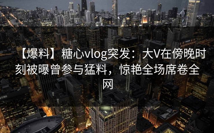 【爆料】糖心vlog突发：大V在傍晚时刻被曝曾参与猛料，惊艳全场席卷全网