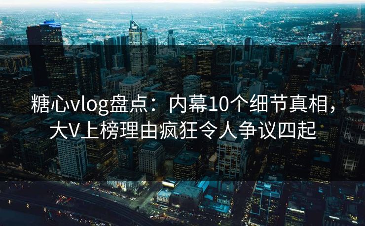 糖心vlog盘点：内幕10个细节真相，大V上榜理由疯狂令人争议四起
