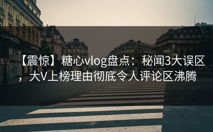 【震惊】糖心vlog盘点：秘闻3大误区，大V上榜理由彻底令人评论区沸腾