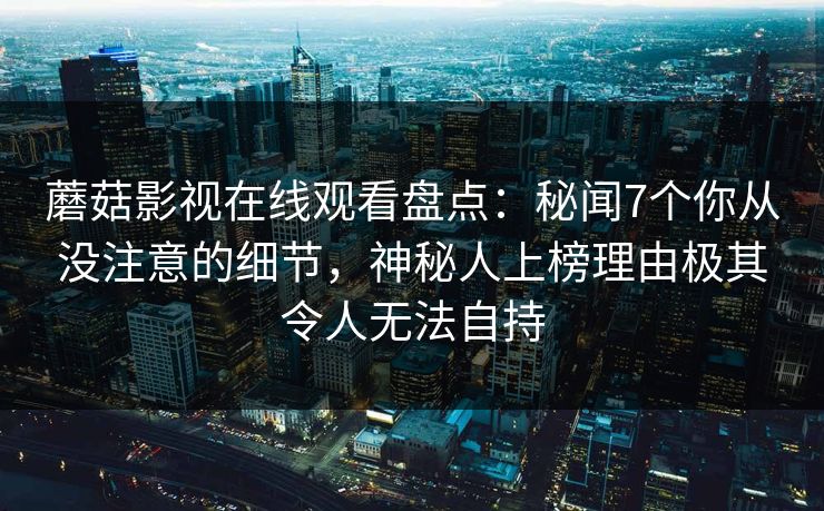 蘑菇影视在线观看盘点：秘闻7个你从没注意的细节，神秘人上榜理由极其令人无法自持