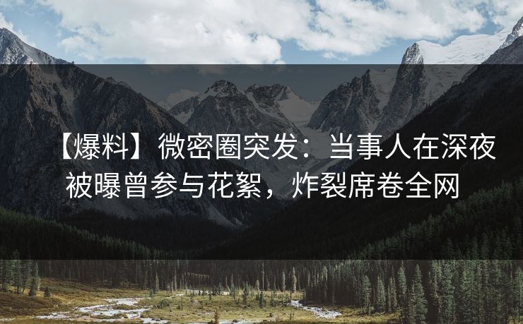 【爆料】微密圈突发:当事人在深夜被曝曾参与花絮,炸裂席卷全网 【爆料】微密圈突发:当事人在深夜被曝曾参与花絮,炸裂席卷全网