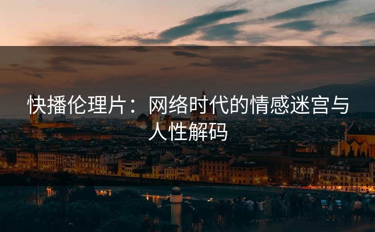 快播伦理片:网络时代的情感迷宫与人性解码 快播伦理片:网络时代的情感迷宫与人性解码