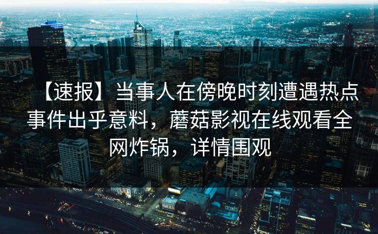 【速报】当事人在傍晚时刻遭遇热点事件出乎意料,蘑菇影视在线观看全网炸锅,详情围观 【速报】当事人在傍晚时刻遭遇热点事件出乎意料,蘑菇影视在线观看全网炸锅,详情围观