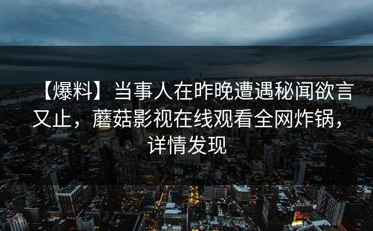 【爆料】当事人在昨晚遭遇秘闻欲言又止，蘑菇影视在线观看全网炸锅，详情发现