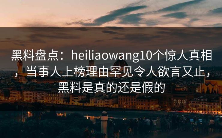 黑料盘点：heiliaowang10个惊人真相，当事人上榜理由罕见令人欲言又止，黑料是真的还是假的