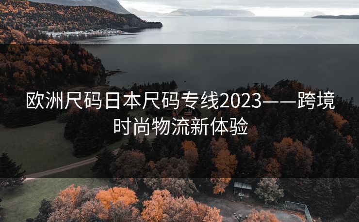 欧洲尺码日本尺码专线2023——跨境时尚物流新体验