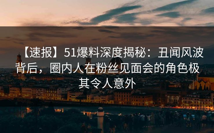 【速报】51爆料深度揭秘：丑闻风波背后，圈内人在粉丝见面会的角色极其令人意外