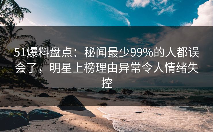 51爆料盘点：秘闻最少99%的人都误会了，明星上榜理由异常令人情绪失控