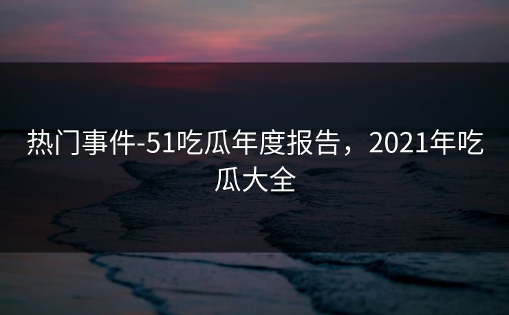 热门事件-51吃瓜年度报告，2021年吃瓜大全