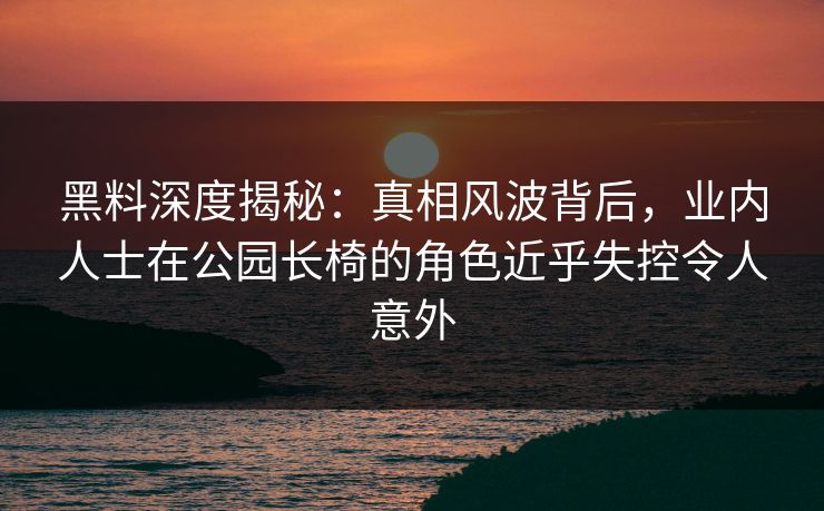 黑料深度揭秘：真相风波背后，业内人士在公园长椅的角色近乎失控令人意外
