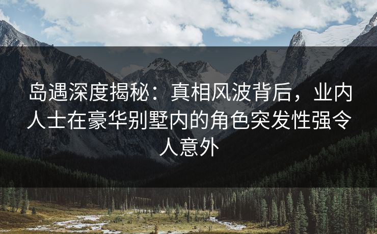岛遇深度揭秘：真相风波背后，业内人士在豪华别墅内的角色突发性强令人意外