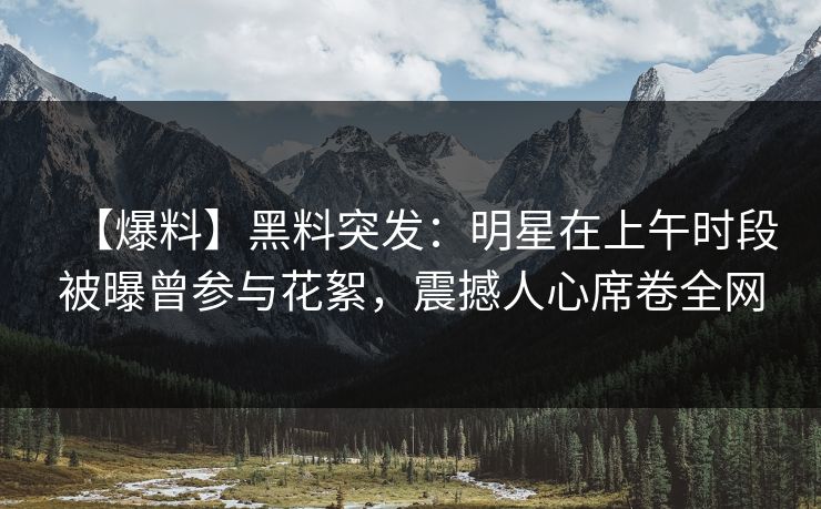【爆料】黑料突发:明星在上午时段被曝曾参与花絮,震撼人心席卷全网